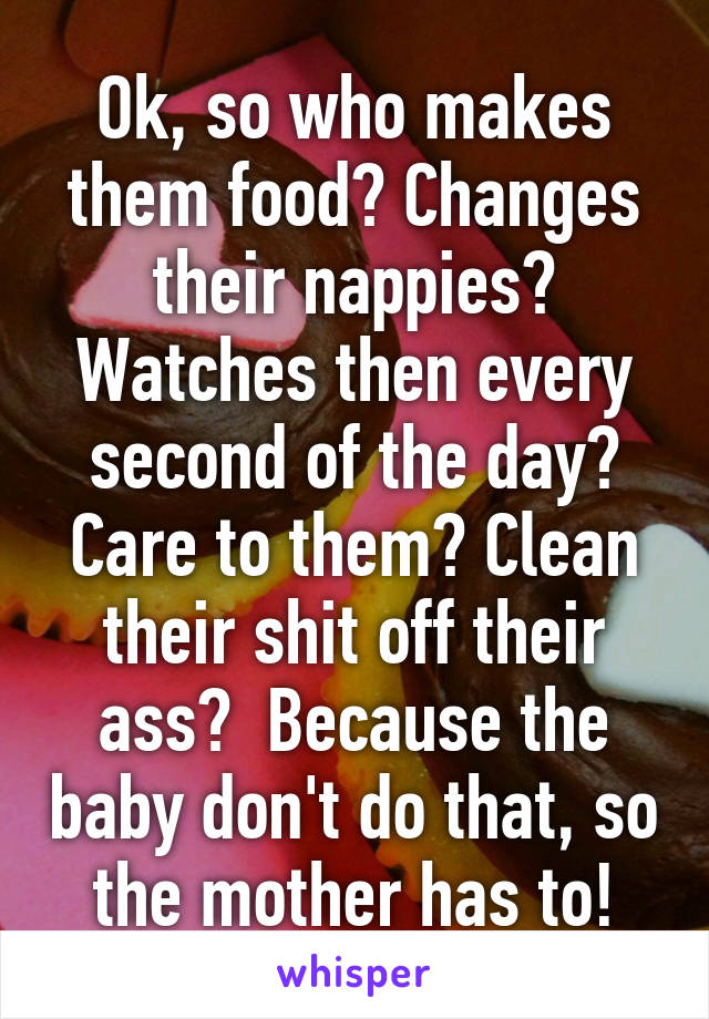 Ok, so who makes them food? Changes their nappies? Watches then every second of the day? Care to them? Clean their shit off their ass?  Because the baby don't do that, so the mother has to!