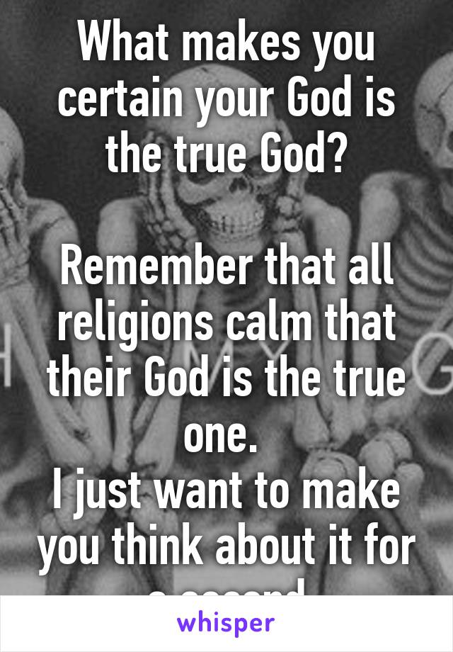 What makes you certain your God is the true God?

Remember that all religions calm that their God is the true one. 
I just want to make you think about it for a second