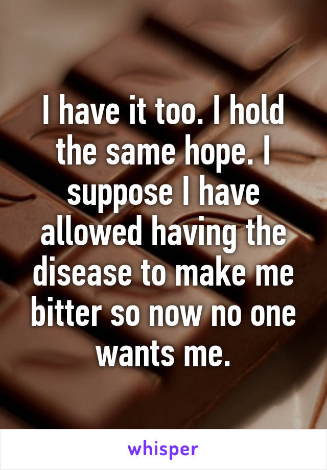 I have it too. I hold the same hope. I suppose I have allowed having the disease to make me bitter so now no one wants me.