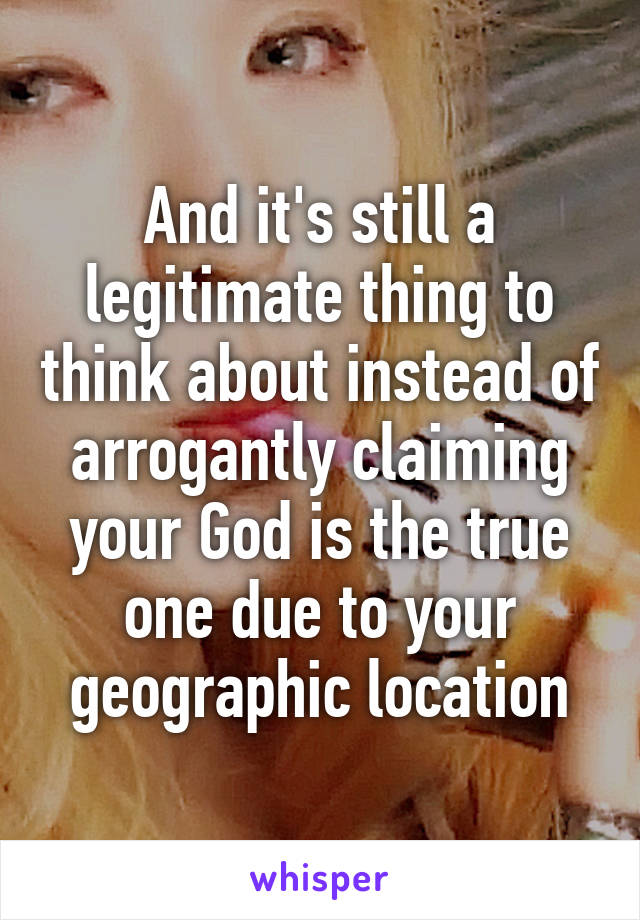 And it's still a legitimate thing to think about instead of arrogantly claiming your God is the true one due to your geographic location