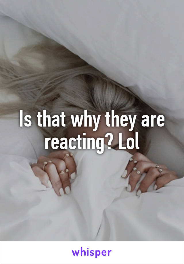 Is that why they are reacting? Lol