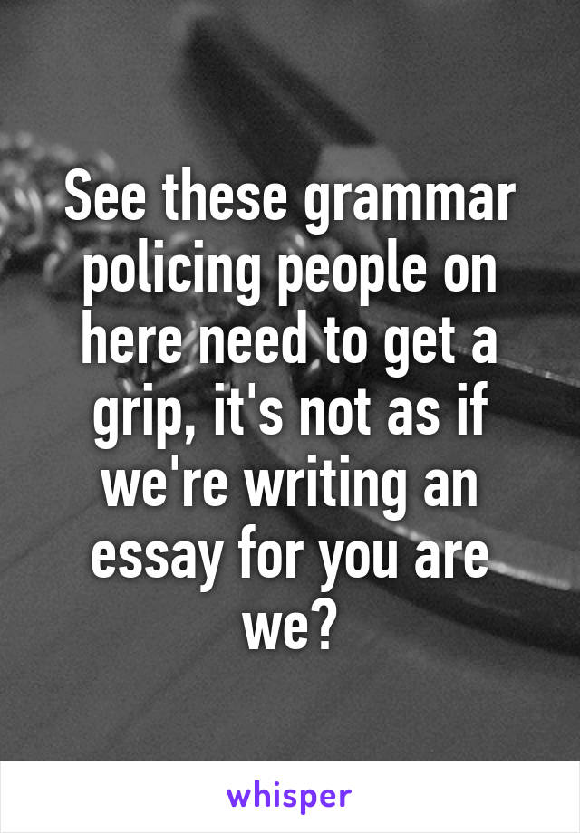 See these grammar policing people on here need to get a grip, it's not as if we're writing an essay for you are we?
