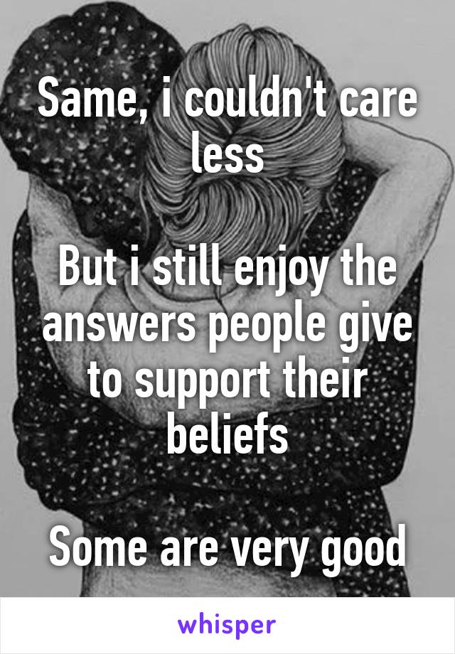 Same, i couldn't care less

But i still enjoy the answers people give to support their beliefs

Some are very good