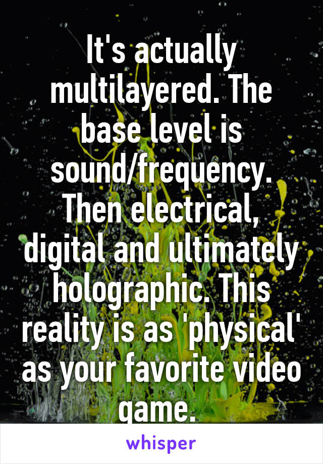 It's actually multilayered. The base level is sound/frequency. Then electrical, digital and ultimately holographic. This reality is as 'physical' as your favorite video game. 