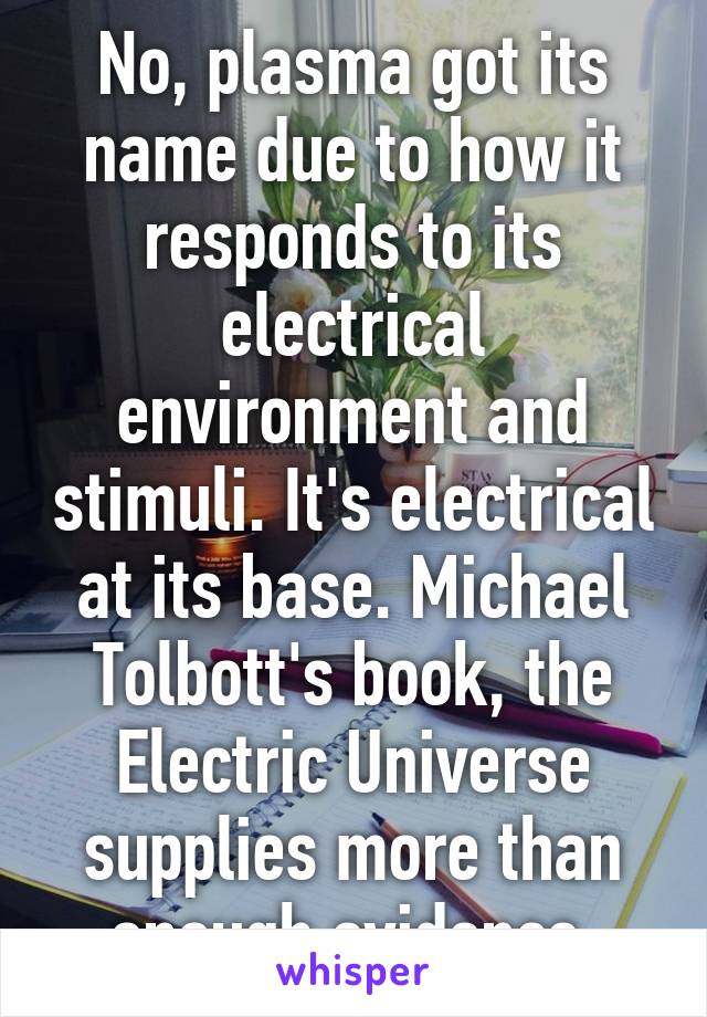 No, plasma got its name due to how it responds to its electrical environment and stimuli. It's electrical at its base. Michael Tolbott's book, the Electric Universe supplies more than enough evidence.