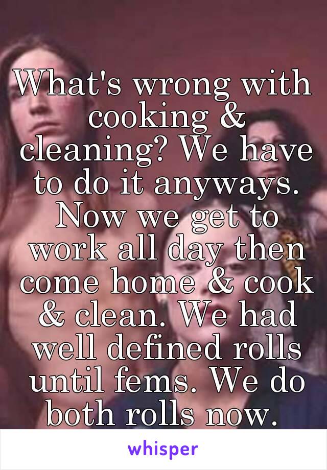 What's wrong with cooking & cleaning? We have to do it anyways. Now we get to work all day then come home & cook & clean. We had well defined rolls until fems. We do both rolls now. 