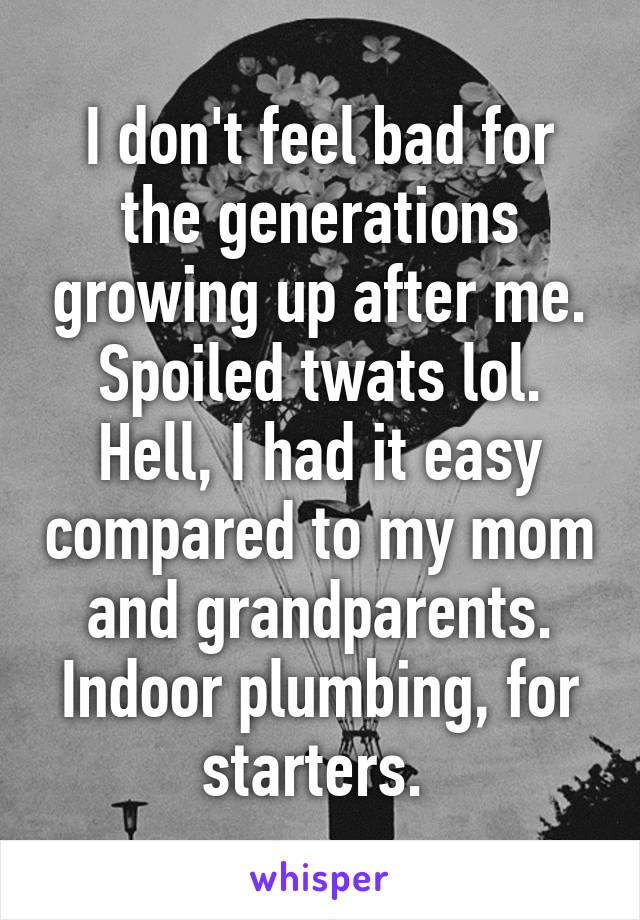 I don't feel bad for the generations growing up after me. Spoiled twats lol. Hell, I had it easy compared to my mom and grandparents. Indoor plumbing, for starters. 