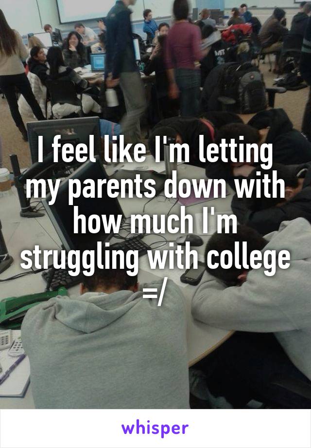 I feel like I'm letting my parents down with how much I'm struggling with college =/