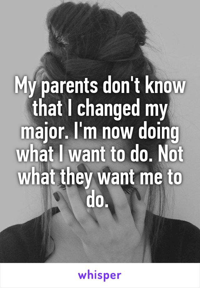 My parents don't know that I changed my major. I'm now doing what I want to do. Not what they want me to do. 