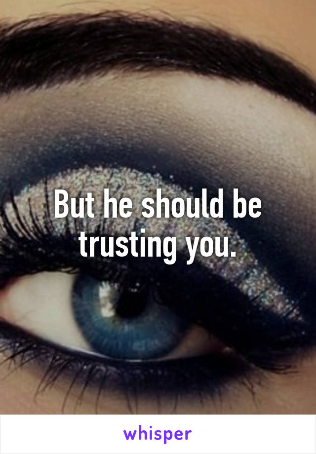 But he should be trusting you.