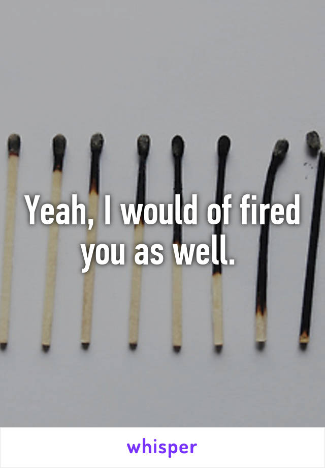 Yeah, I would of fired you as well. 
