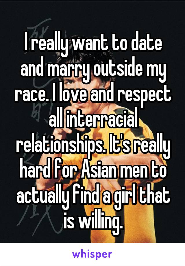 I really want to date and marry outside my race. I love and respect all interracial relationships. It's really hard for Asian men to actually find a girl that is willing.