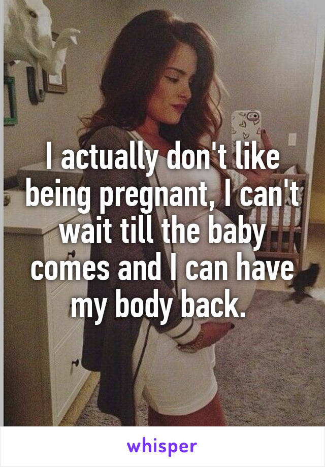 I actually don't like being pregnant, I can't wait till the baby comes and I can have my body back. 