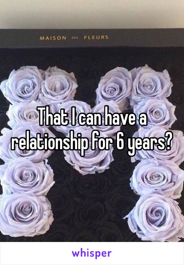 That I can have a relationship for 6 years?  