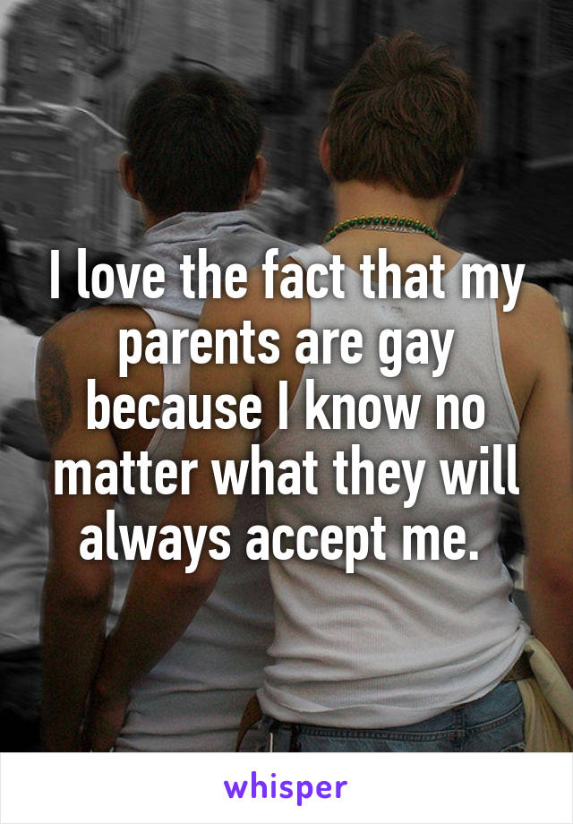 I love the fact that my parents are gay because I know no matter what they will always accept me. 