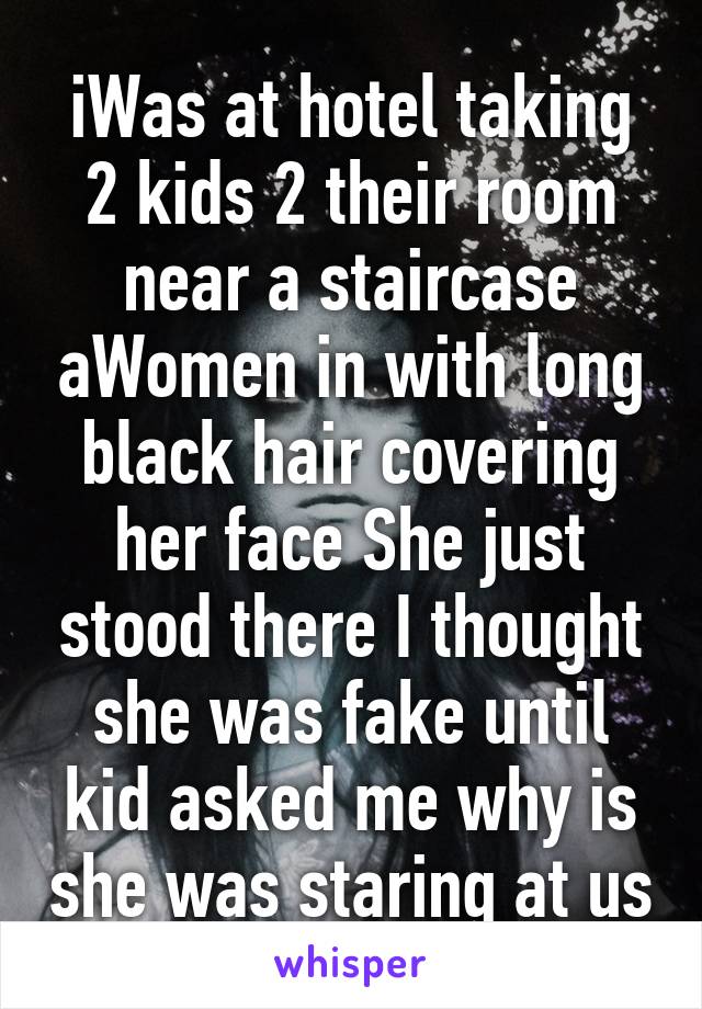 iWas at hotel taking 2 kids 2 their room near a staircase aWomen in with long black hair covering her face She just stood there I thought she was fake until kid asked me why is she was staring at us