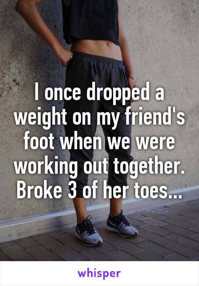 I once dropped a weight on my friend's foot when we were working out together. Broke 3 of her toes...