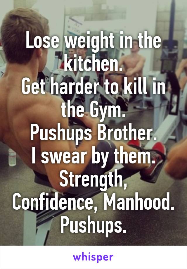 Lose weight in the kitchen.
Get harder to kill in the Gym.
Pushups Brother.
I swear by them.
Strength, Confidence, Manhood.
Pushups.