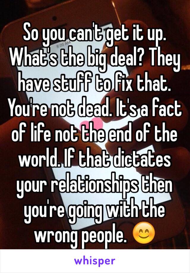 So you can't get it up. What's the big deal? They have stuff to fix that. You're not dead. It's a fact of life not the end of the world. If that dictates your relationships then you're going with the wrong people. 😊