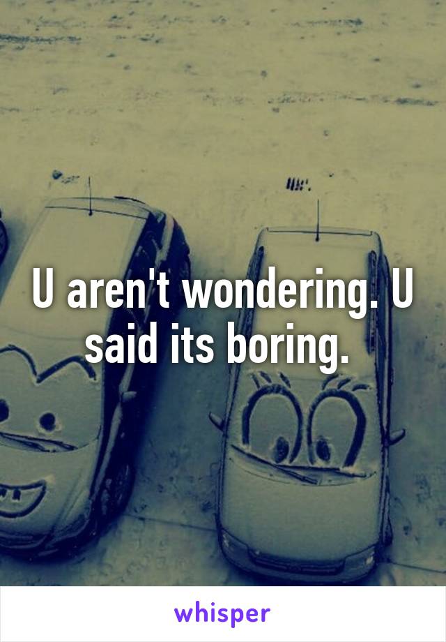 U aren't wondering. U said its boring. 