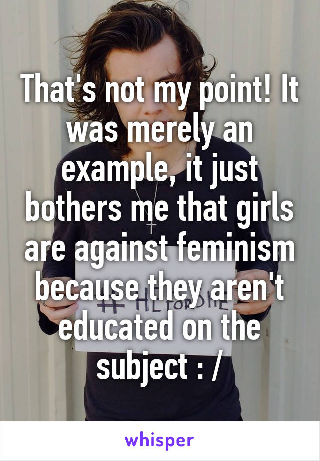 That's not my point! It was merely an example, it just bothers me that girls are against feminism because they aren't educated on the subject : /