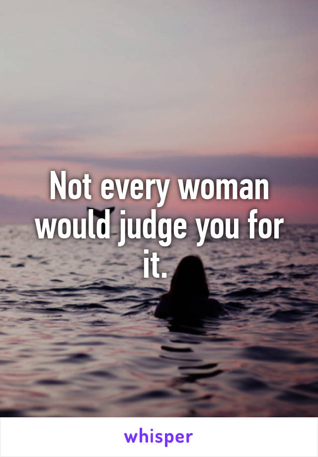 Not every woman would judge you for it. 
