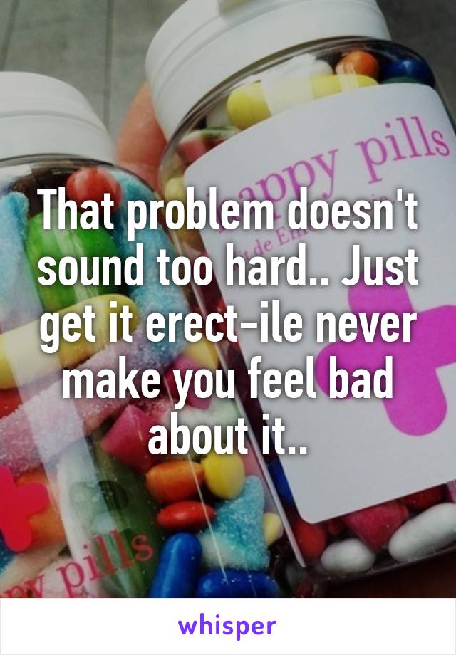That problem doesn't sound too hard.. Just get it erect-ile never make you feel bad about it..