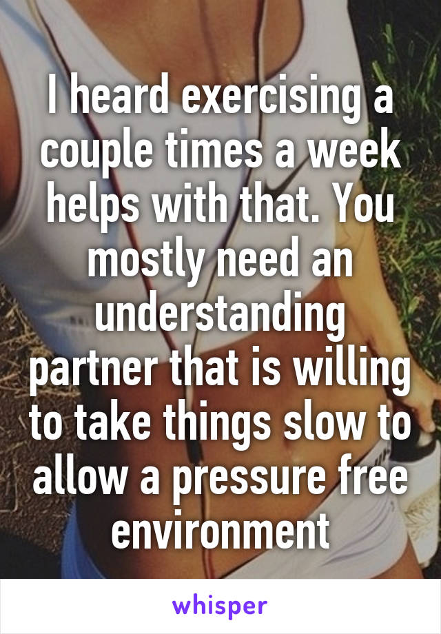 I heard exercising a couple times a week helps with that. You mostly need an understanding partner that is willing to take things slow to allow a pressure free environment