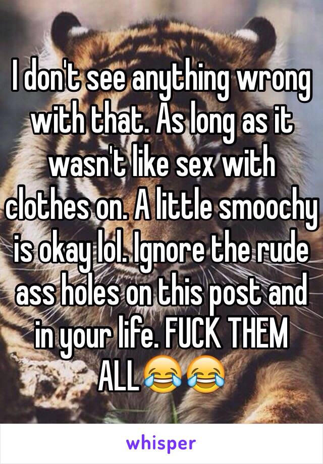 I don't see anything wrong with that. As long as it wasn't like sex with clothes on. A little smoochy is okay lol. Ignore the rude ass holes on this post and in your life. FUCK THEM ALL😂😂