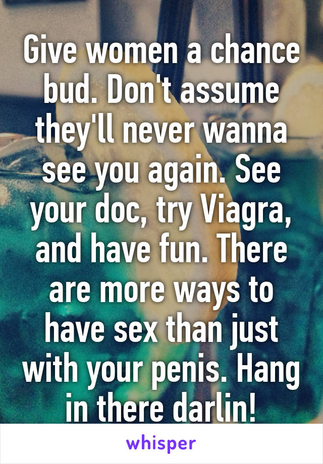 Give women a chance bud. Don't assume they'll never wanna see you again. See your doc, try Viagra, and have fun. There are more ways to have sex than just with your penis. Hang in there darlin!