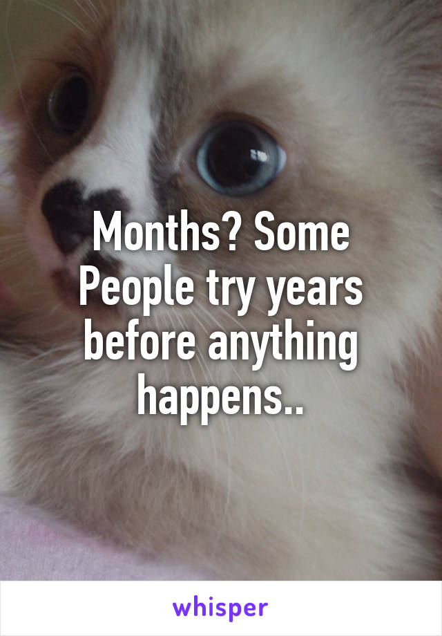 Months? Some People try years before anything happens..