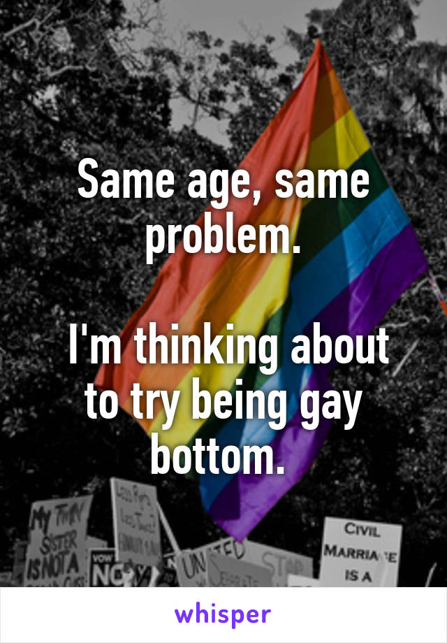 Same age, same problem.

 I'm thinking about to try being gay bottom. 