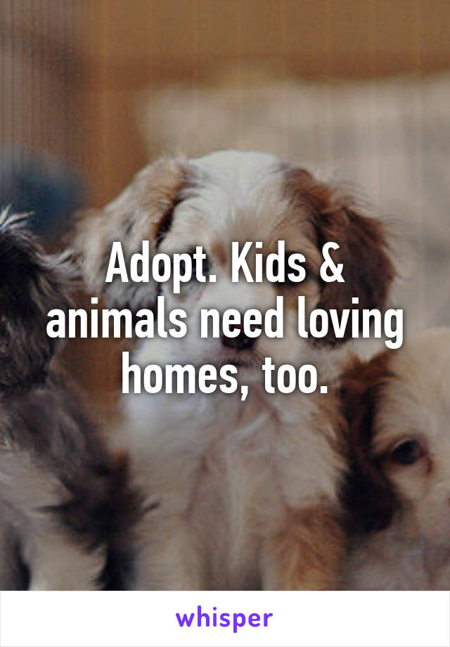 Adopt. Kids & animals need loving homes, too.