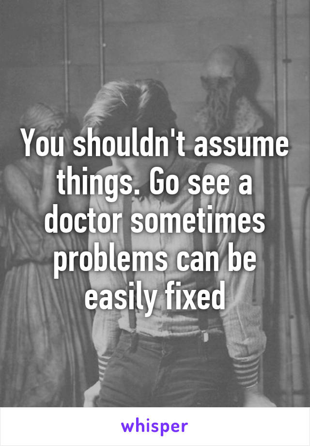 You shouldn't assume things. Go see a doctor sometimes problems can be easily fixed