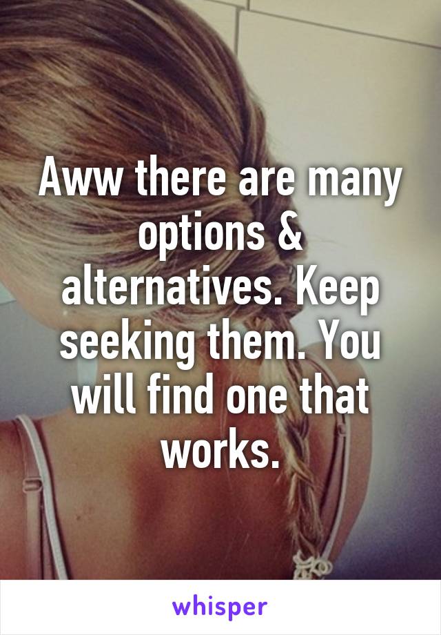 Aww there are many options & alternatives. Keep seeking them. You will find one that works.