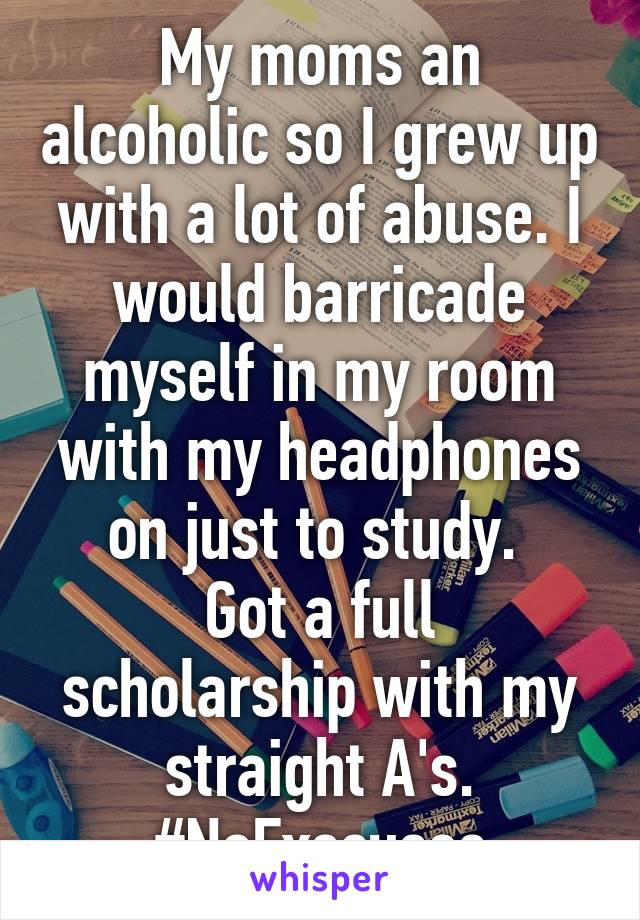 My moms an alcoholic so I grew up with a lot of abuse. I would barricade myself in my room with my headphones on just to study. 
Got a full scholarship with my straight A's.
#NoExscuses