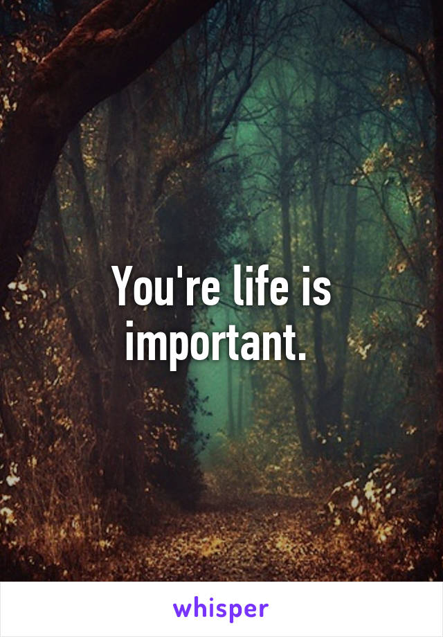 You're life is important. 