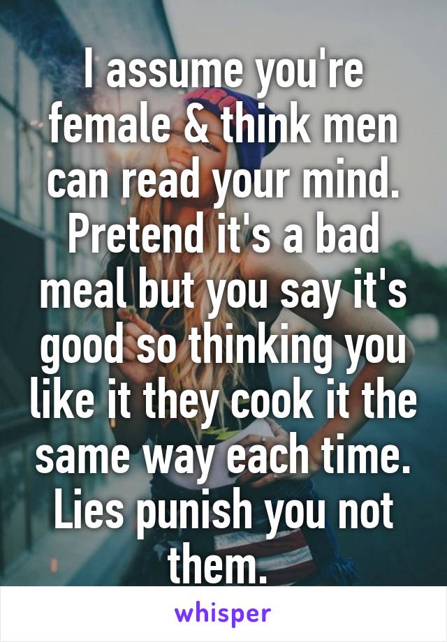 I assume you're female & think men can read your mind. Pretend it's a bad meal but you say it's good so thinking you like it they cook it the same way each time. Lies punish you not them. 