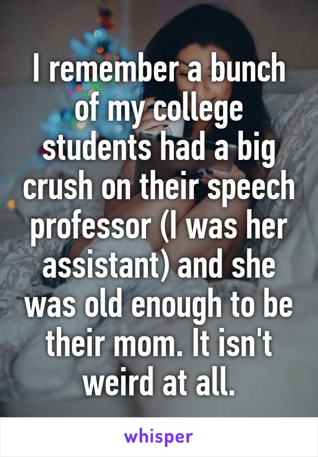 I remember a bunch of my college students had a big crush on their speech professor (I was her assistant) and she was old enough to be their mom. It isn't weird at all.