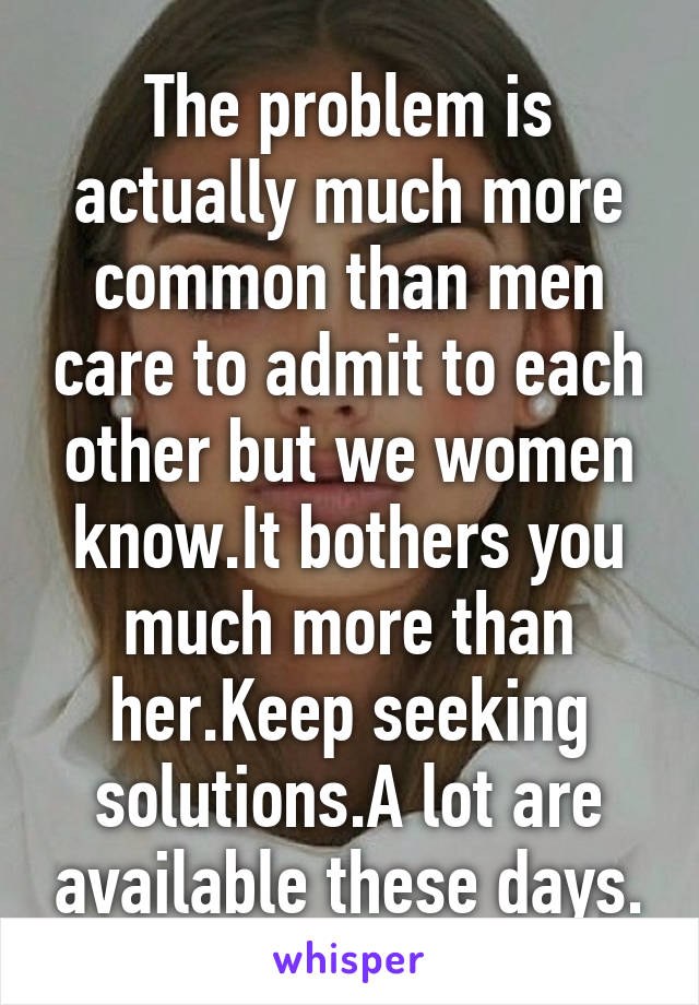 The problem is actually much more common than men care to admit to each other but we women know.It bothers you much more than her.Keep seeking solutions.A lot are available these days.