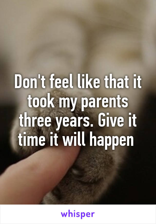 Don't feel like that it took my parents three years. Give it time it will happen 