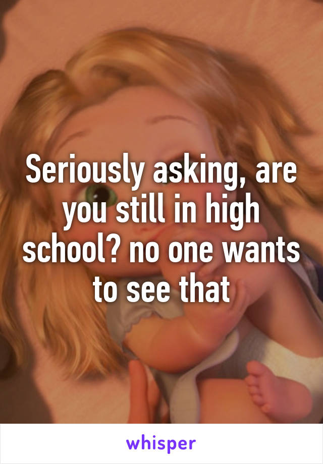 Seriously asking, are you still in high school? no one wants to see that