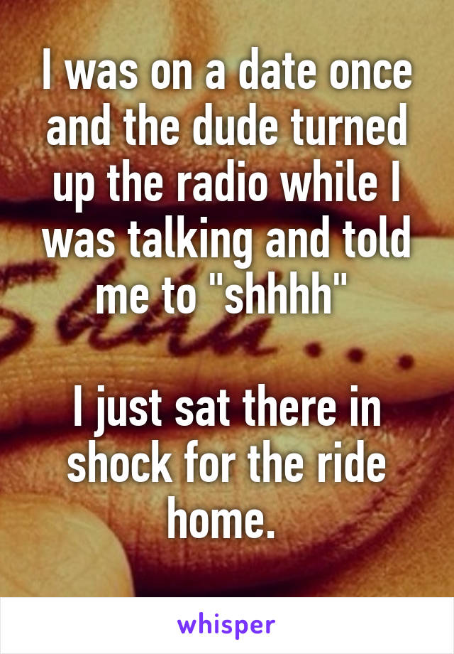 I was on a date once and the dude turned up the radio while I was talking and told me to "shhhh" 

I just sat there in shock for the ride home. 
