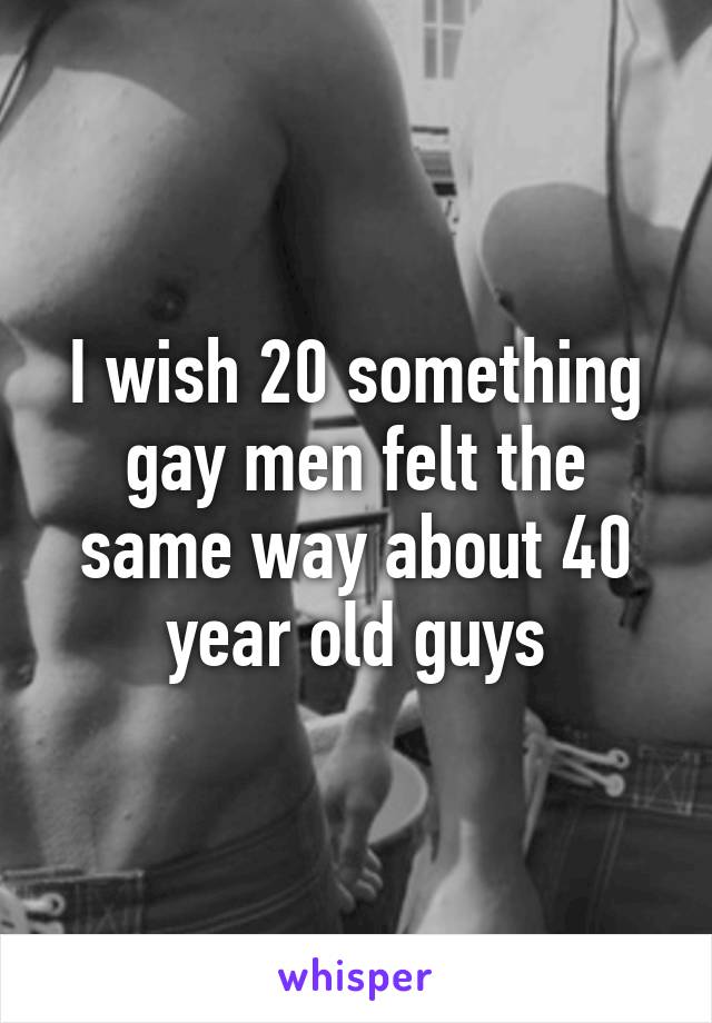 I wish 20 something gay men felt the same way about 40 year old guys