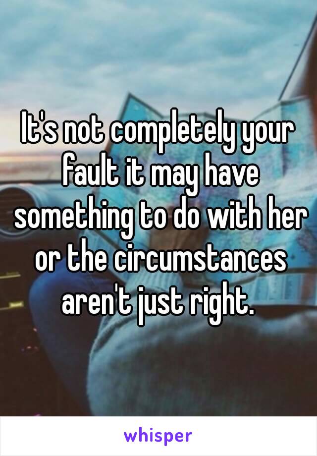 It's not completely your fault it may have something to do with her or the circumstances aren't just right. 