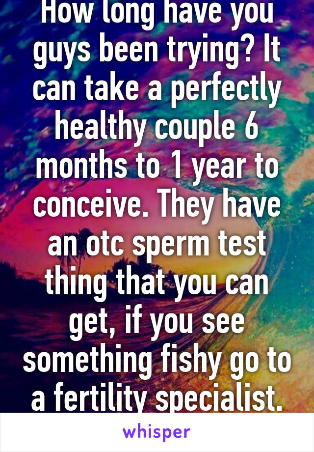 How long have you guys been trying? It can take a perfectly healthy couple 6 months to 1 year to conceive. They have an otc sperm test thing that you can get, if you see something fishy go to a fertility specialist. Goodluck