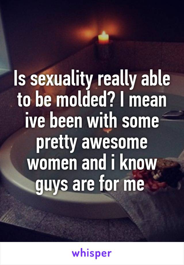 Is sexuality really able to be molded? I mean ive been with some pretty awesome women and i know guys are for me 