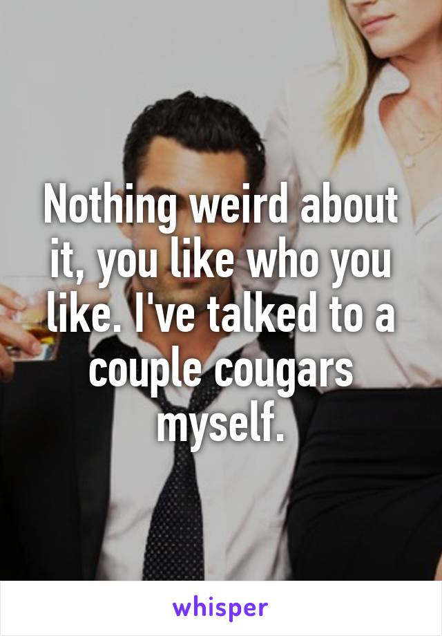 Nothing weird about it, you like who you like. I've talked to a couple cougars myself.