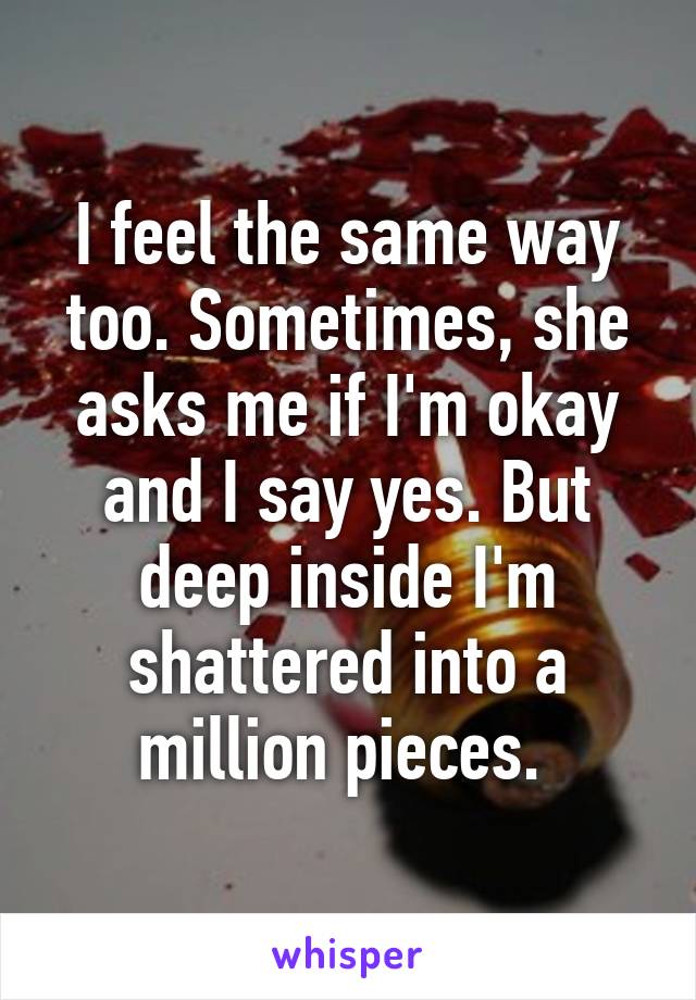 I feel the same way too. Sometimes, she asks me if I'm okay and I say yes. But deep inside I'm shattered into a million pieces. 