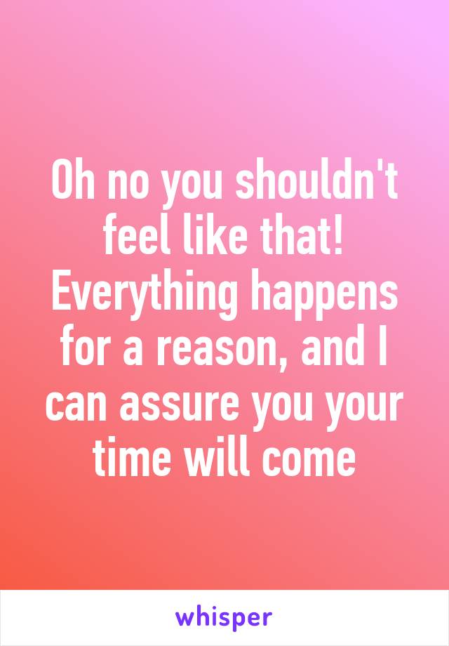 Oh no you shouldn't feel like that! Everything happens for a reason, and I can assure you your time will come